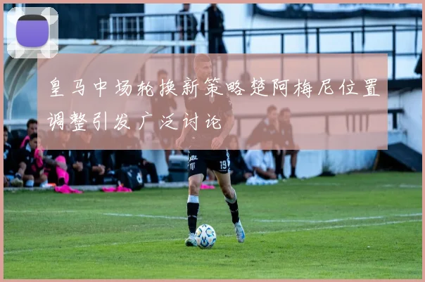 皇马中场轮换新策略楚阿梅尼位置调整引发广泛讨论