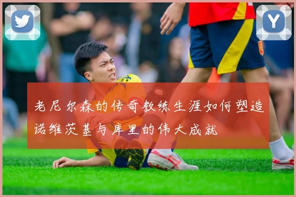 老尼尔森的传奇教练生涯如何塑造诺维茨基与库里的伟大成就