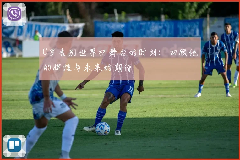 C罗告别世界杯舞台的时刻：回顾他的辉煌与未来的期待