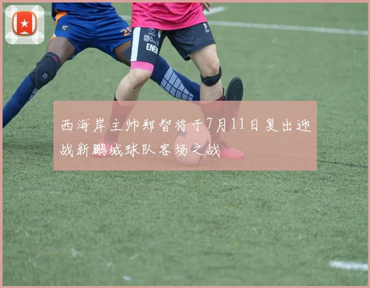西海岸主帅郑智将于7月11日复出迎战新鹏城球队客场之战