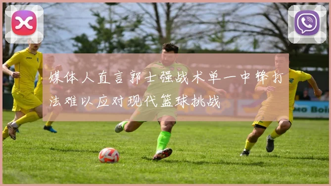 媒体人直言郭士强战术单一中锋打法难以应对现代篮球挑战