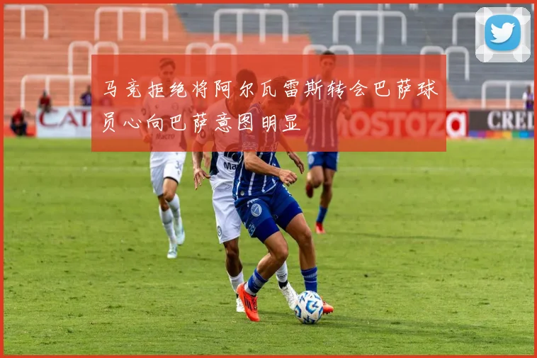 马竞拒绝将阿尔瓦雷斯转会巴萨球员心向巴萨意图明显