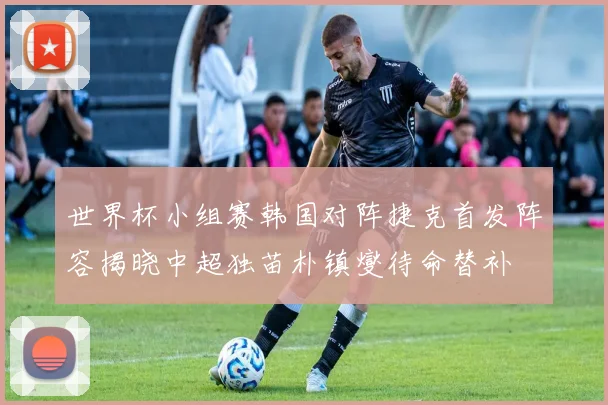 世界杯小组赛韩国对阵捷克首发阵容揭晓中超独苗朴镇燮待命替补