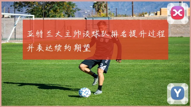 亚特兰大主帅谈球队排名提升过程并表达续约期望