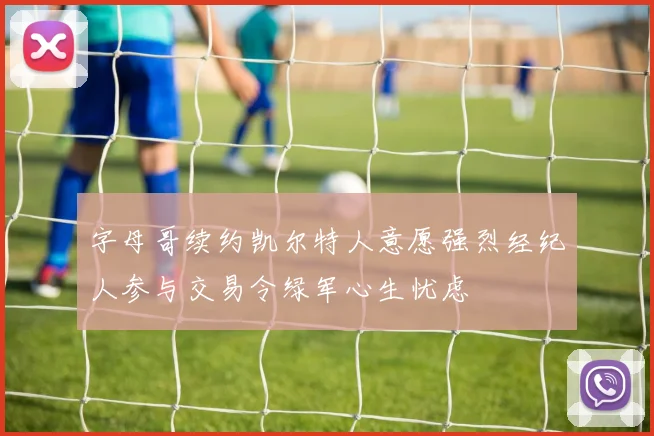 字母哥续约凯尔特人意愿强烈经纪人参与交易令绿军心生忧虑