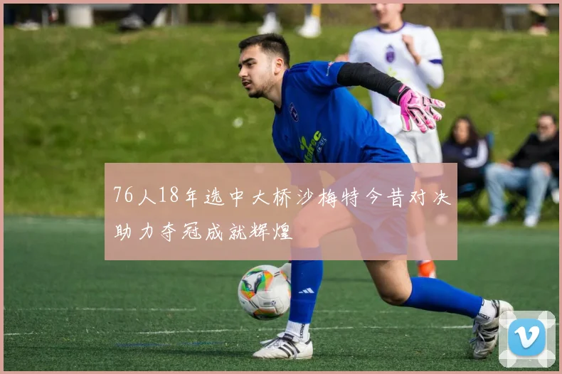 76人18年选中大桥沙梅特今昔对决助力夺冠成就辉煌