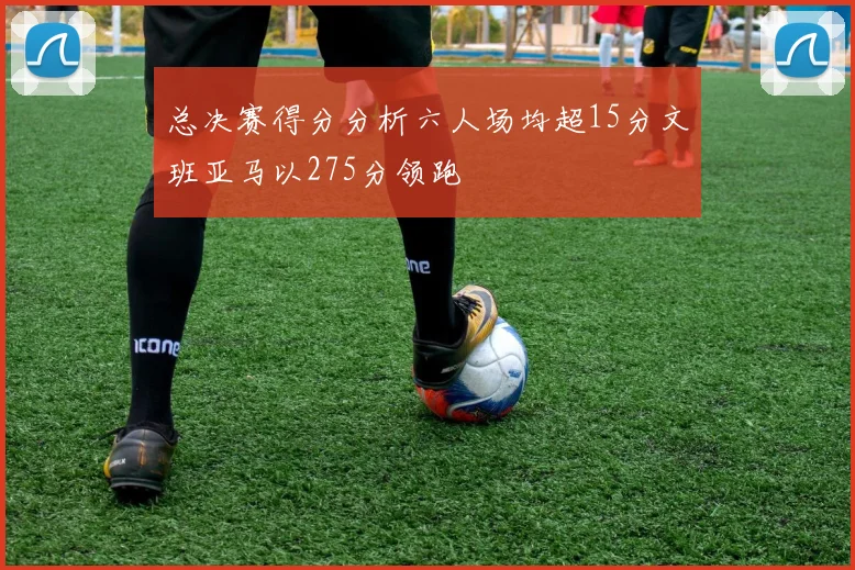 总决赛得分分析六人场均超15分文班亚马以275分领跑