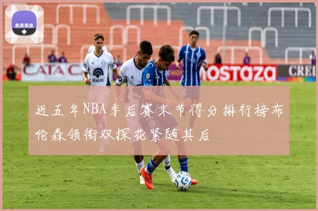 近五年NBA季后赛末节得分排行榜布伦森领衔双探花紧随其后