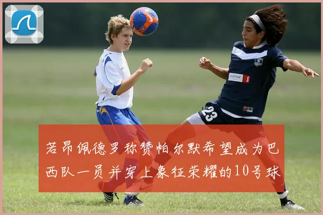 若昂佩德罗称赞帕尔默希望成为巴西队一员并穿上象征荣耀的10号球衣