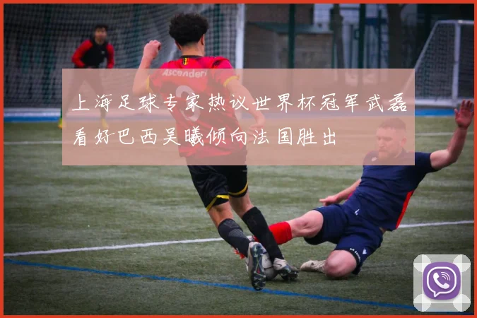 上海足球专家热议世界杯冠军武磊看好巴西吴曦倾向法国胜出