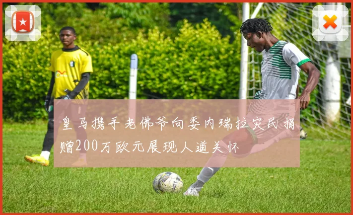 皇马携手老佛爷向委内瑞拉灾民捐赠200万欧元展现人道关怀