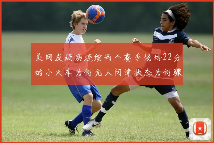 美网友疑惑连续两个赛季场均22分的小火车为何无人问津状态为何骤降