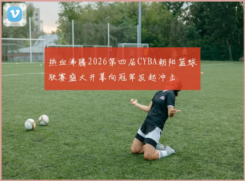 热血沸腾2026第四届CYBA朝阳篮球联赛盛大开幕向冠军发起冲击