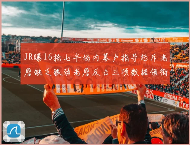 JR曝16抢七半场内幕卢指导怒斥老詹缺乏狠劲老詹反击三项数据领衔全场