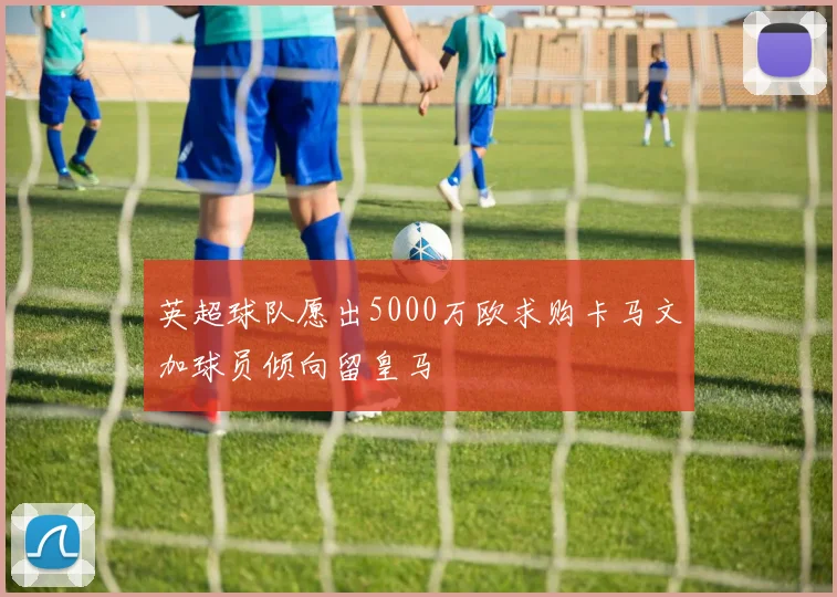 英超球队愿出5000万欧求购卡马文加球员倾向留皇马