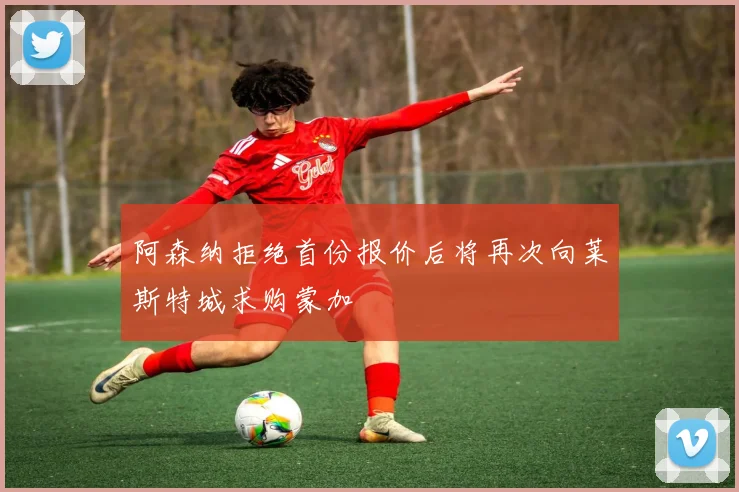 阿森纳拒绝首份报价后将再次向莱斯特城求购蒙加