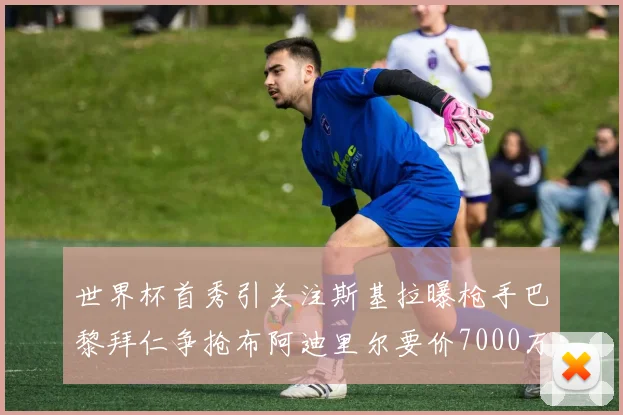 世界杯首秀引关注斯基拉曝枪手巴黎拜仁争抢布阿迪里尔要价7000万欧元