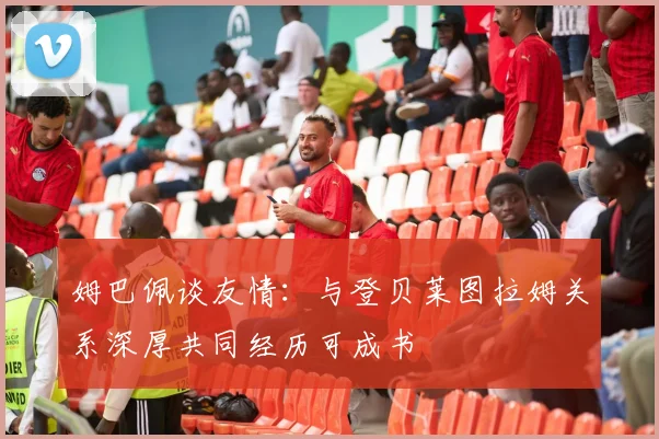 姆巴佩谈友情：与登贝莱图拉姆关系深厚共同经历可成书