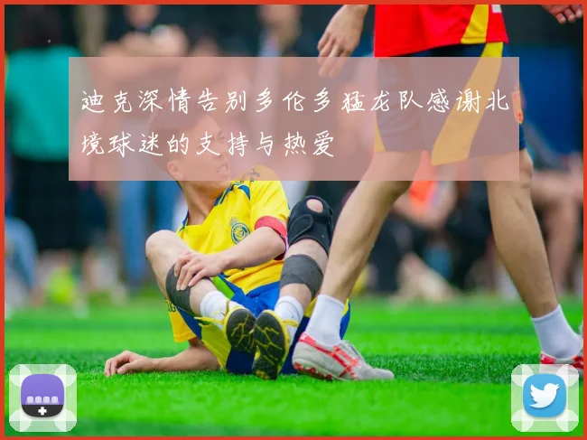 迪克深情告别多伦多猛龙队感谢北境球迷的支持与热爱