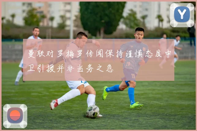 曼联对罗梅罗传闻保持谨慎态度中卫引援并非当务之急