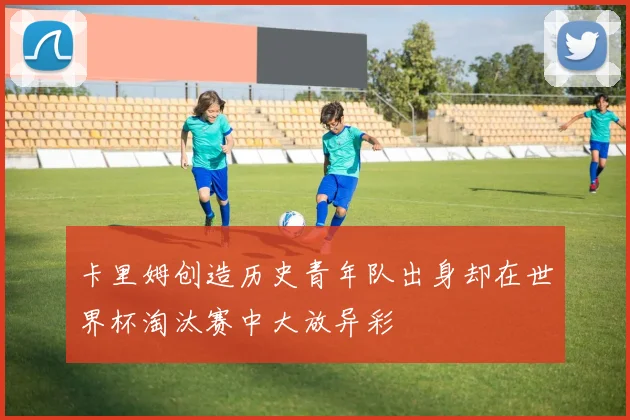 卡里姆创造历史青年队出身却在世界杯淘汰赛中大放异彩