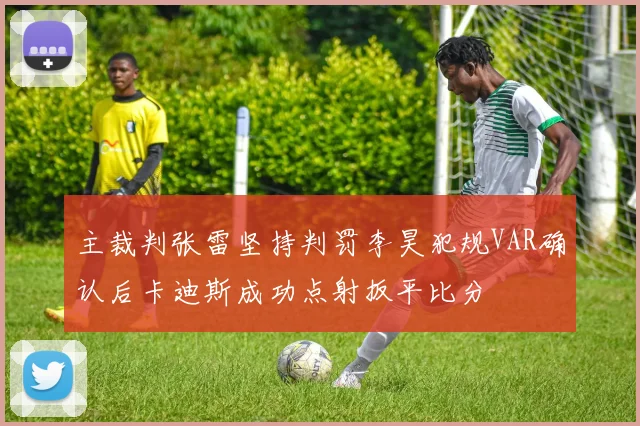 主裁判张雷坚持判罚李昊犯规VAR确认后卡迪斯成功点射扳平比分