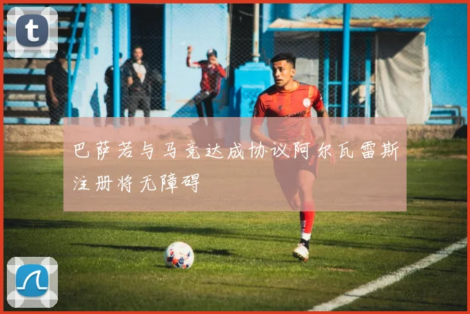 巴萨若与马竞达成协议阿尔瓦雷斯注册将无障碍