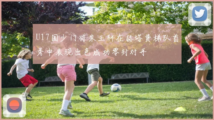 U17国少门将朱玉轩在赫塔费梯队首秀中表现出色成功零封对手