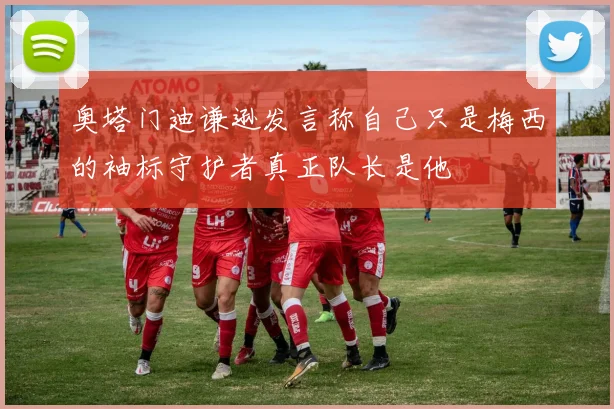 奥塔门迪谦逊发言称自己只是梅西的袖标守护者真正队长是他